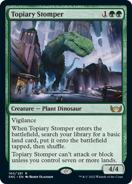 Topiary Stomper
 Vigilance
When Topiary Stomper enters the battlefield, search your library for a basic land card, put it onto the battlefield tapped, then shuffle.
Topiary Stomper can't attack or block unless you control seven or more lands.
